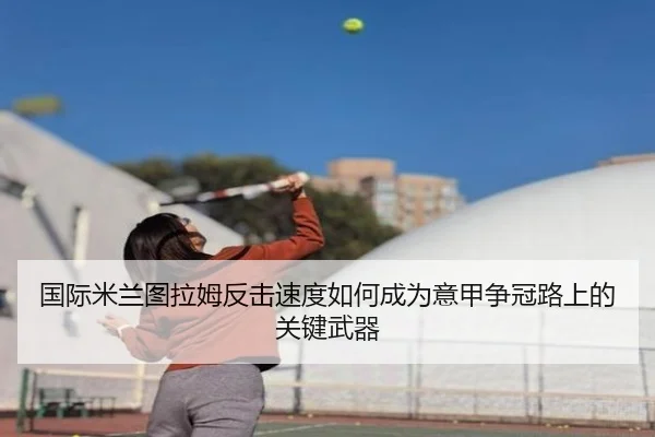 国际米兰图拉姆反击速度如何成为意甲争冠路上的关键武器