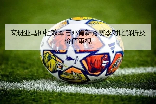 文班亚马护框效率与邓肯新秀赛季对比解析及价值审视