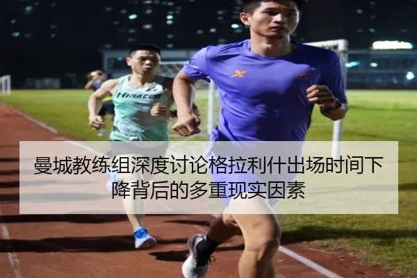 曼城教练组深度讨论格拉利什出场时间下降背后的多重现实因素